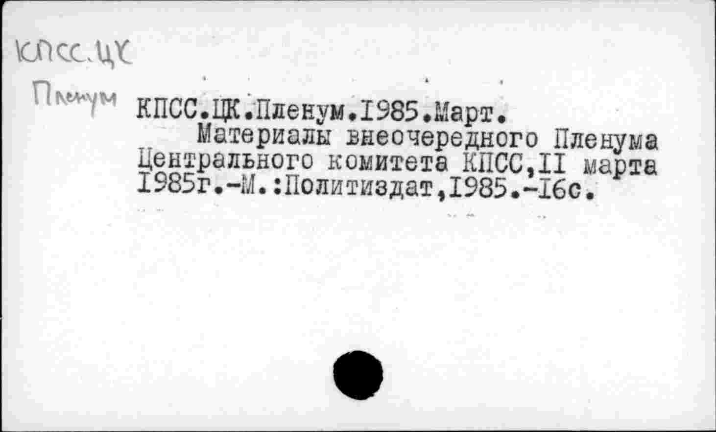 ﻿к/ксцг
кпСС.ЦК.Пленум.1985.Март.
Материалы внеочередного Пленума Центрального комитета КПСС,II марта 1985г.-М.:Политиздат,1985.-16с.